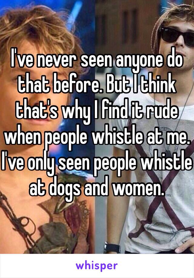 I've never seen anyone do that before. But I think that's why I find it rude when people whistle at me. I've only seen people whistle at dogs and women. 