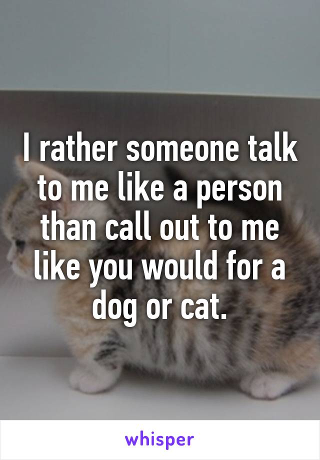 I rather someone talk to me like a person than call out to me like you would for a dog or cat.