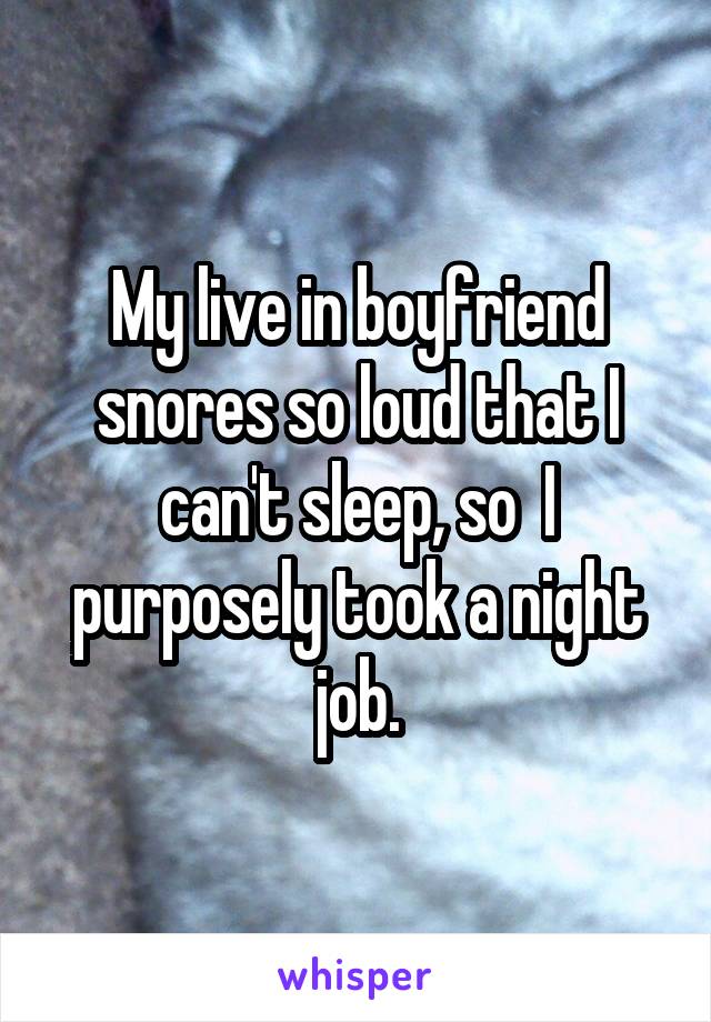 My live in boyfriend snores so loud that I can't sleep, so  I purposely took a night job.