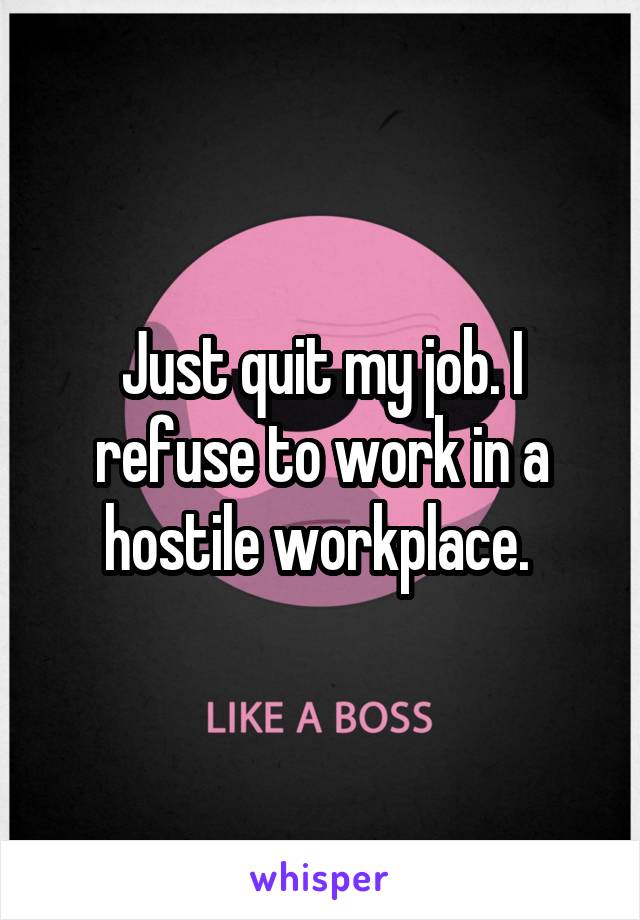 Just quit my job. I refuse to work in a hostile workplace. 