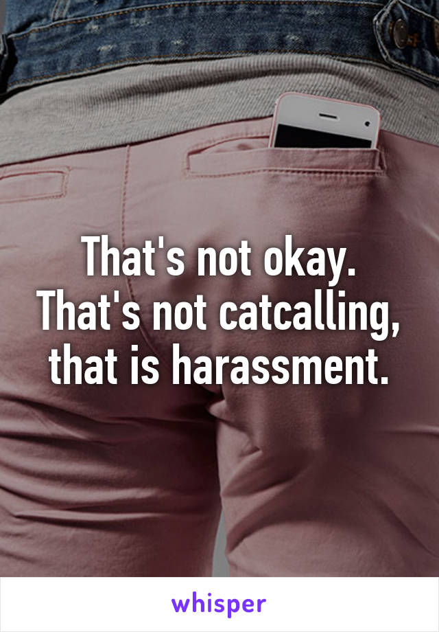 That's not okay. That's not catcalling, that is harassment.