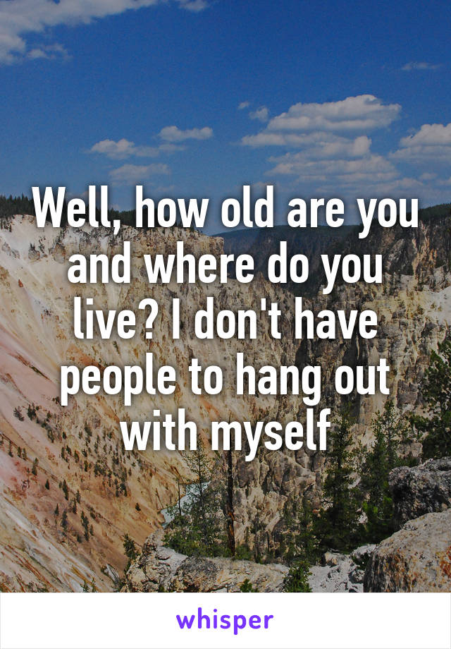 Well, how old are you and where do you live? I don't have people to hang out with myself