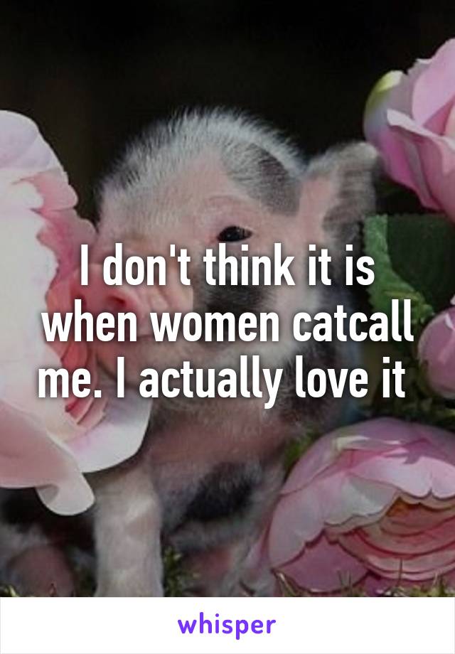 I don't think it is when women catcall me. I actually love it 