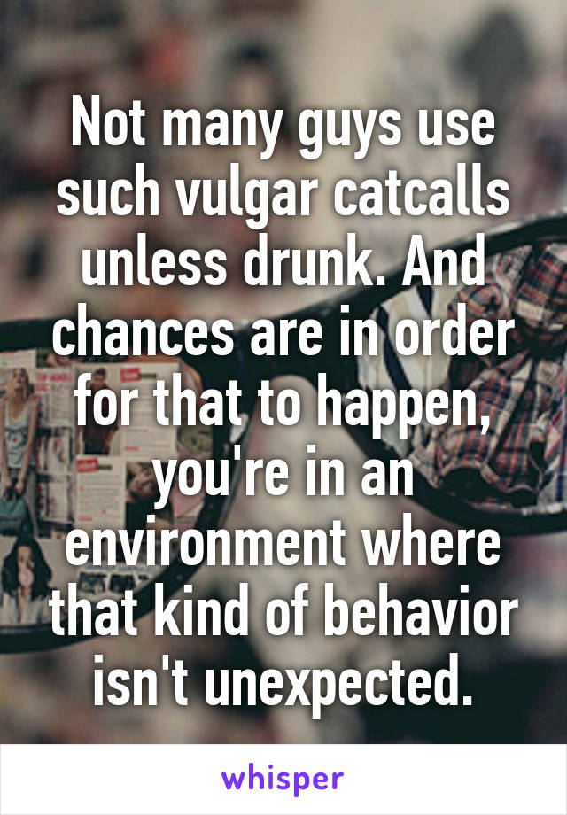 Not many guys use such vulgar catcalls unless drunk. And chances are in order for that to happen, you're in an environment where that kind of behavior isn't unexpected.