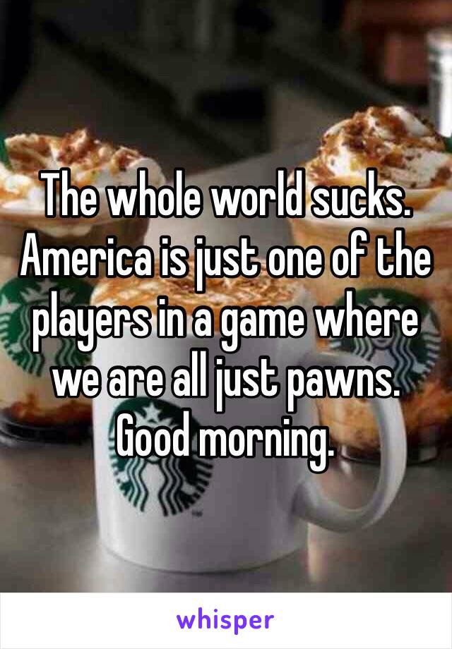The whole world sucks. 
America is just one of the players in a game where we are all just pawns. 
Good morning. 