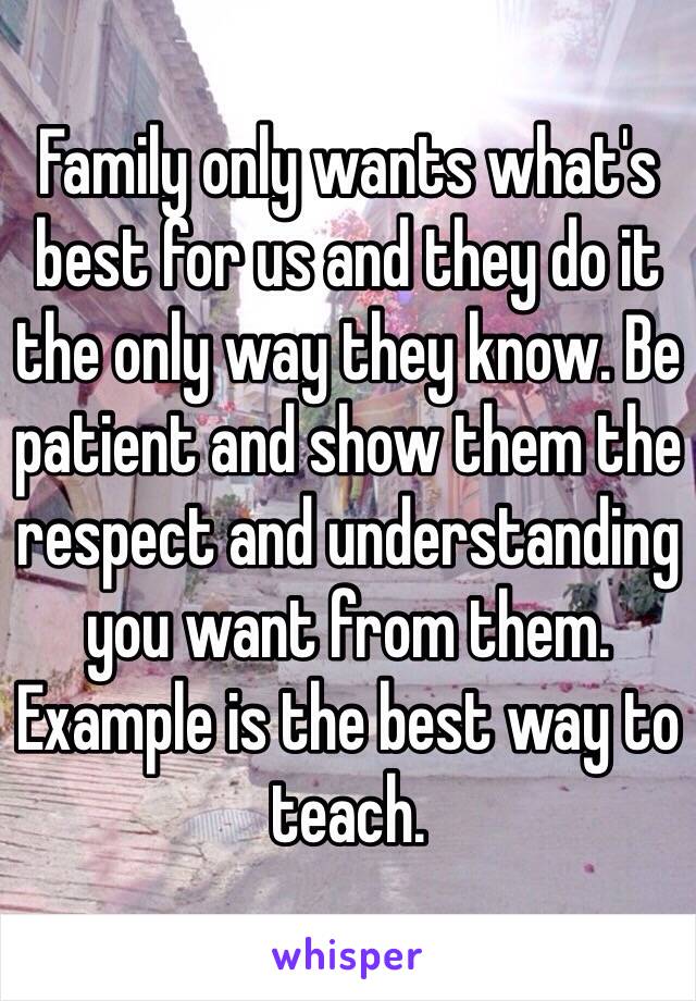 Family only wants what's best for us and they do it the only way they know. Be patient and show them the respect and understanding you want from them. Example is the best way to teach.  