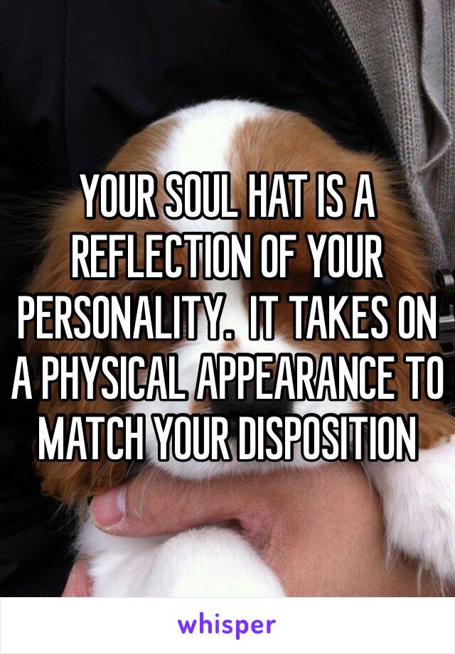 YOUR SOUL HAT IS A REFLECTION OF YOUR PERSONALITY.  IT TAKES ON A PHYSICAL APPEARANCE TO MATCH YOUR DISPOSITION