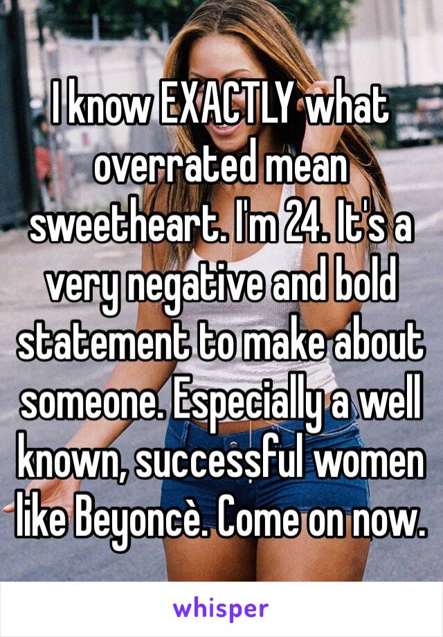 I know EXACTLY what overrated mean sweetheart. I'm 24. It's a very negative and bold statement to make about someone. Especially a well known, successful women like Beyoncè. Come on now. 