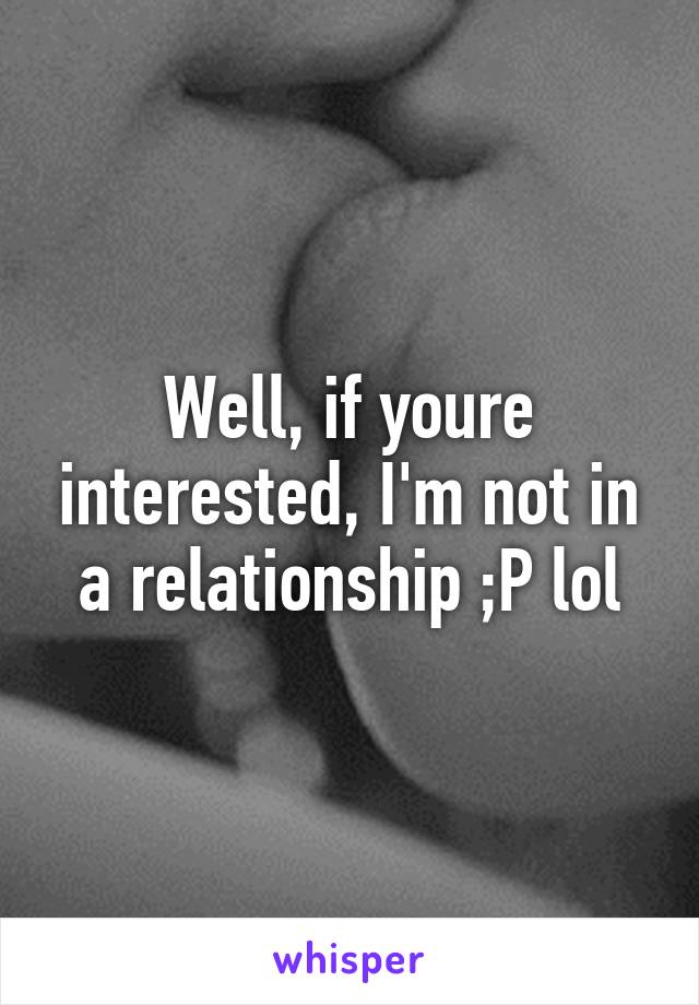 Well, if youre interested, I'm not in a relationship ;P lol