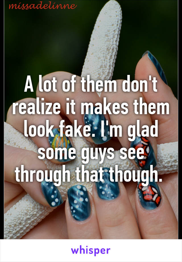 A lot of them don't realize it makes them look fake. I'm glad some guys see through that though. 