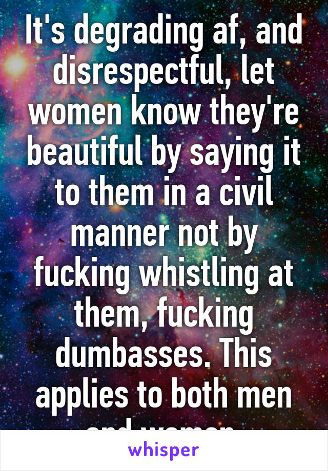 It's degrading af, and disrespectful, let women know they're beautiful by saying it to them in a civil manner not by fucking whistling at them, fucking dumbasses. This applies to both men and women.