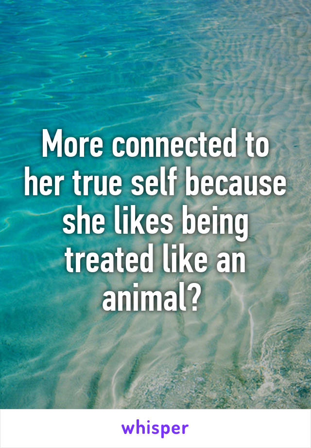 More connected to her true self because she likes being treated like an animal? 