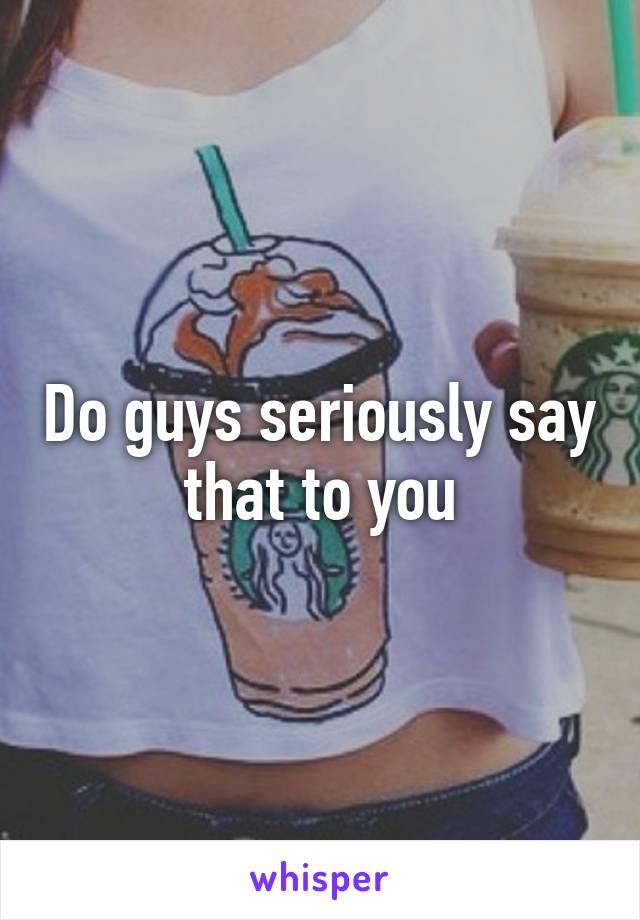 Do guys seriously say that to you