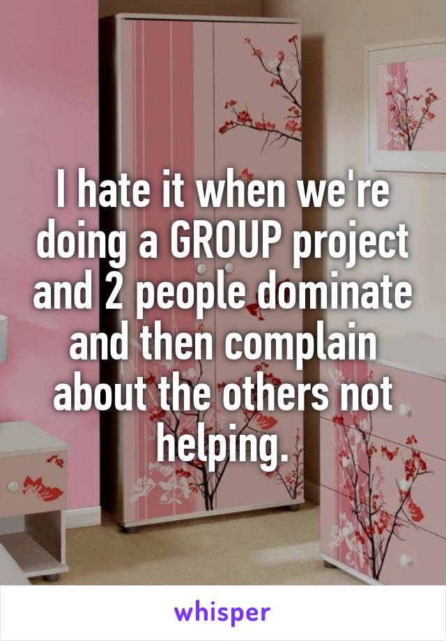 I hate it when we're doing a GROUP project and 2 people dominate and then complain about the others not helping.