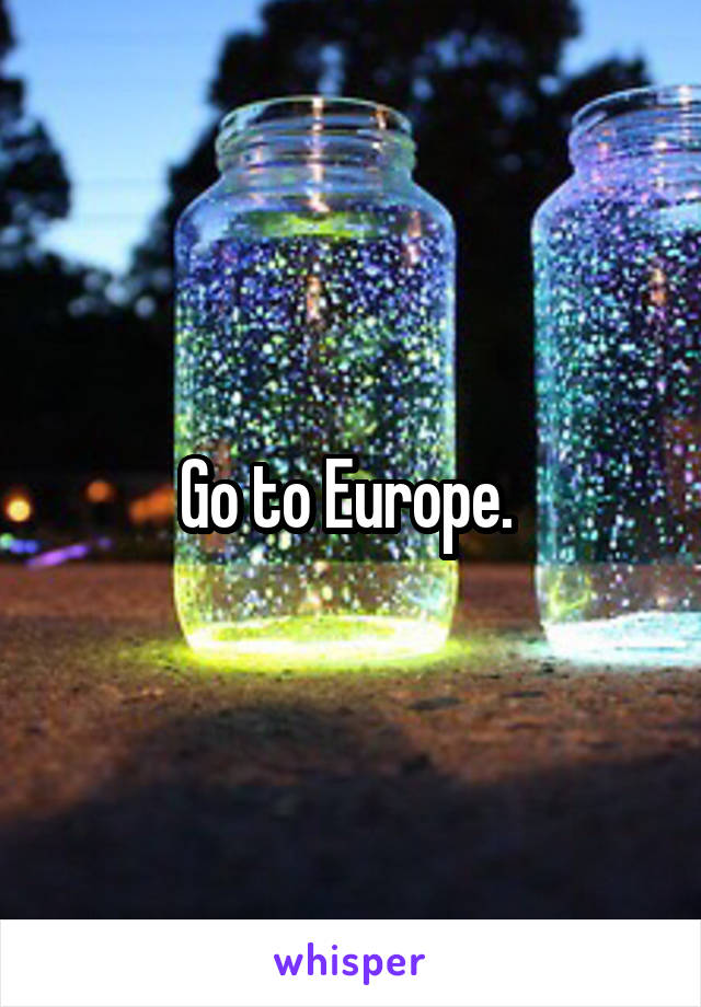 Go to Europe. 