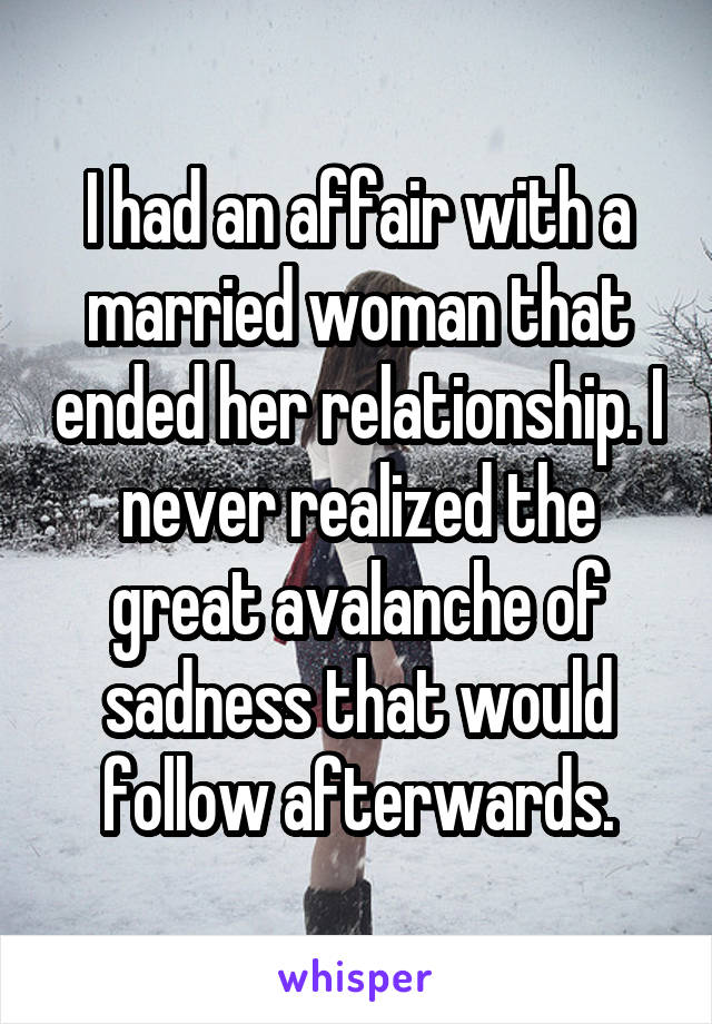 I had an affair with a married woman that ended her relationship. I never realized the great avalanche of sadness that would follow afterwards.