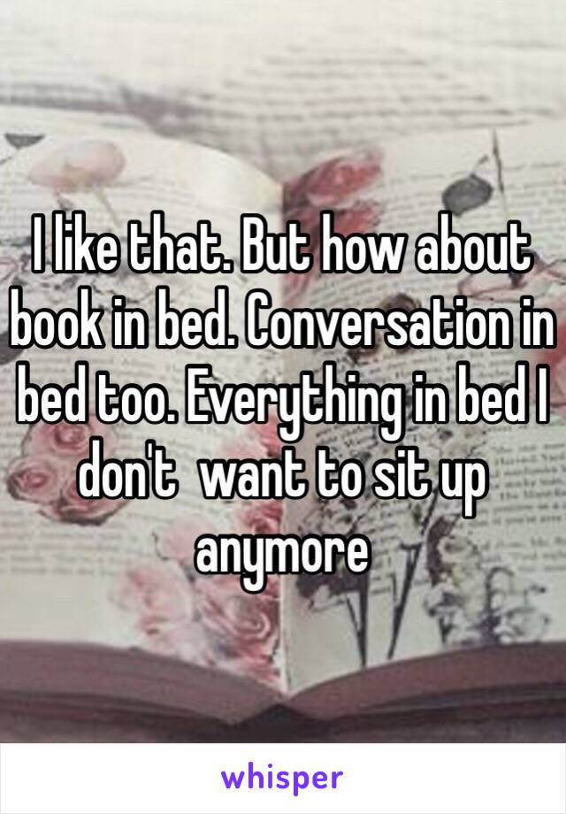 I like that. But how about book in bed. Conversation in bed too. Everything in bed I don't  want to sit up anymore 