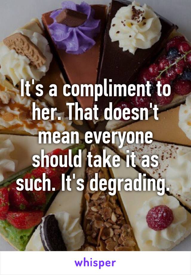 It's a compliment to her. That doesn't mean everyone should take it as such. It's degrading. 