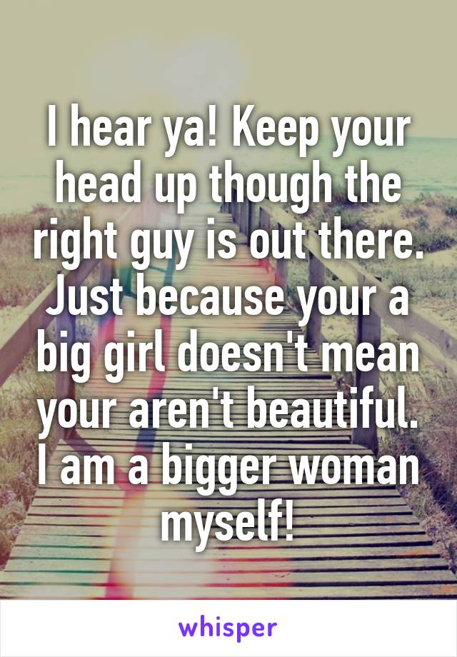 I hear ya! Keep your head up though the right guy is out there. Just because your a big girl doesn't mean your aren't beautiful. I am a bigger woman myself!