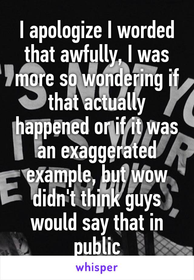 I apologize I worded that awfully, I was more so wondering if that actually happened or if it was an exaggerated example, but wow didn't think guys would say that in public