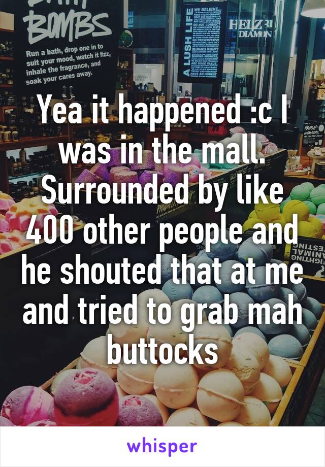 Yea it happened :c I was in the mall. Surrounded by like 400 other people and he shouted that at me and tried to grab mah buttocks