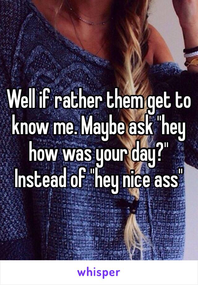 Well if rather them get to know me. Maybe ask "hey how was your day?" Instead of "hey nice ass"