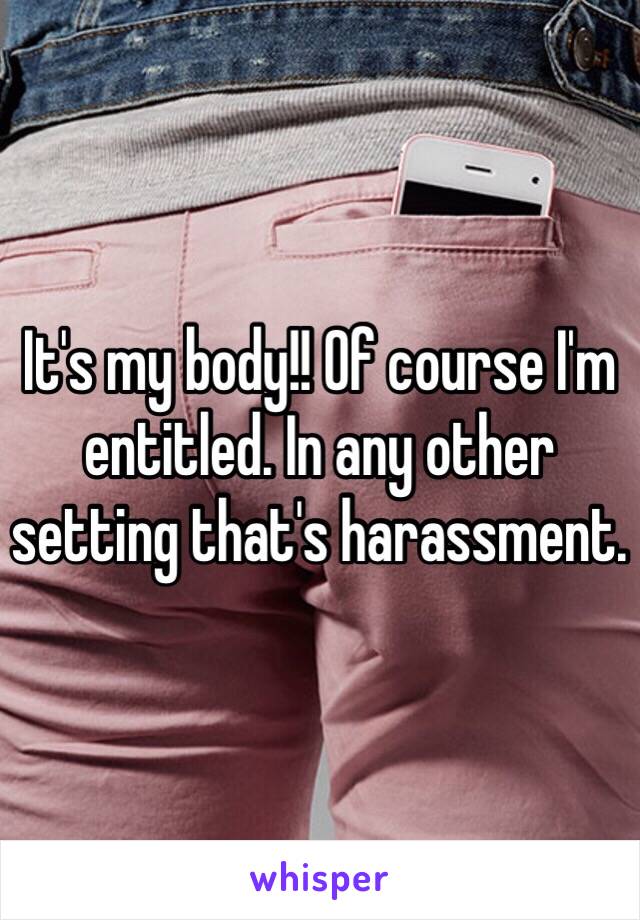 It's my body!! Of course I'm entitled. In any other setting that's harassment. 