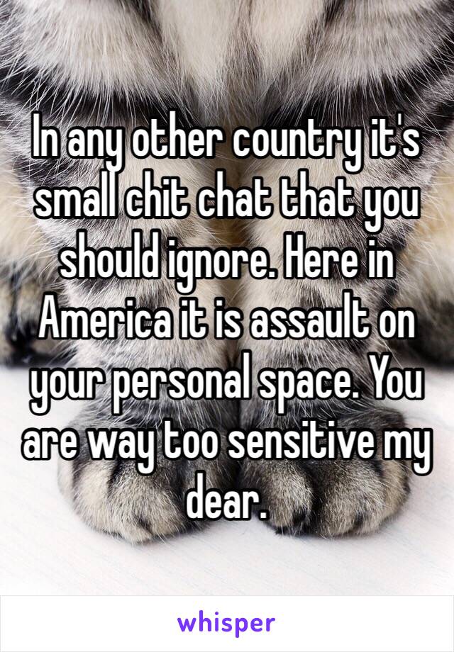 In any other country it's small chit chat that you should ignore. Here in America it is assault on your personal space. You are way too sensitive my dear.