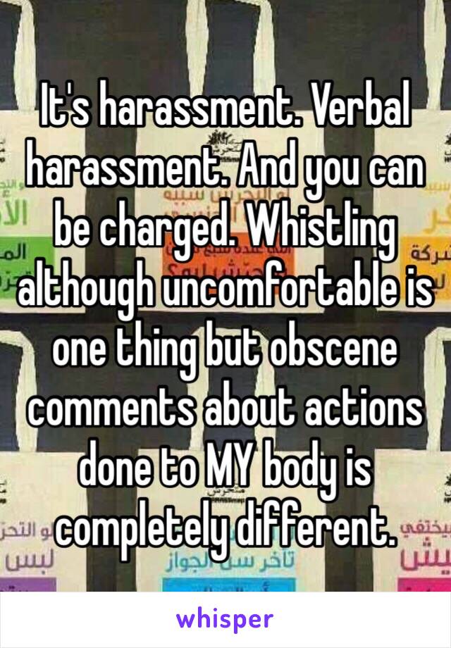 It's harassment. Verbal harassment. And you can be charged. Whistling although uncomfortable is one thing but obscene comments about actions done to MY body is completely different. 