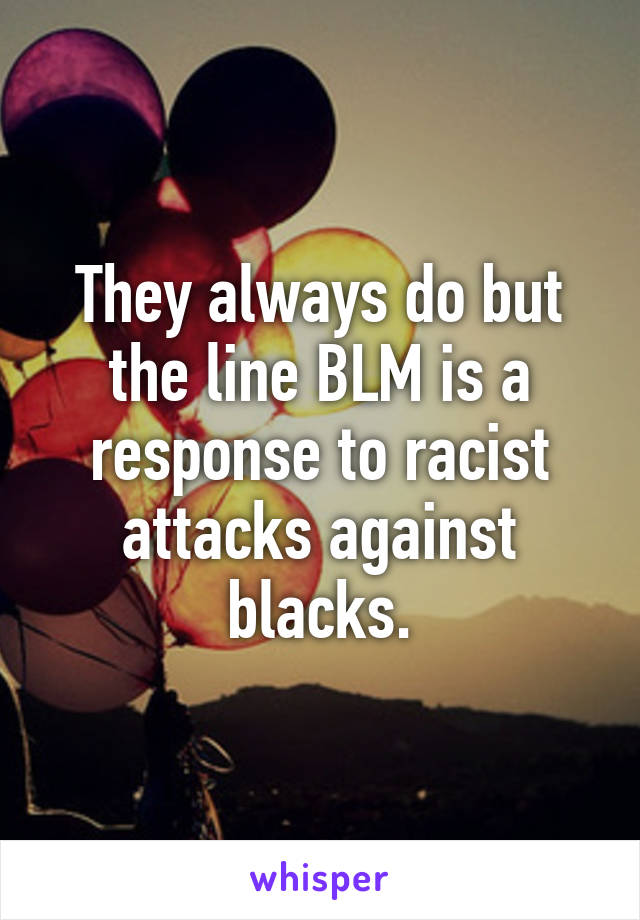 They always do but the line BLM is a response to racist attacks against blacks.