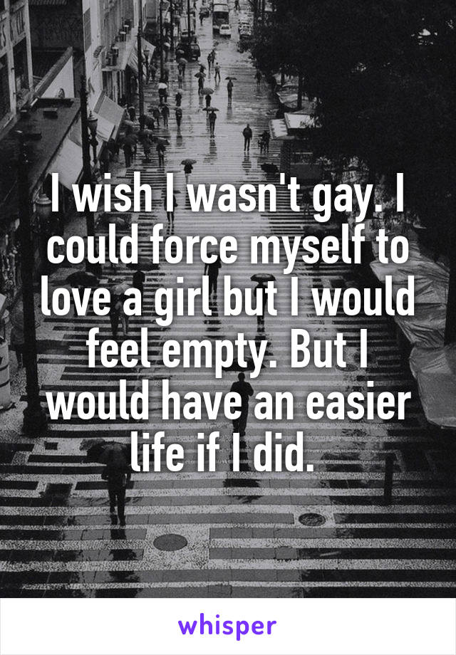 I wish I wasn't gay. I could force myself to love a girl but I would feel empty. But I would have an easier life if I did. 
