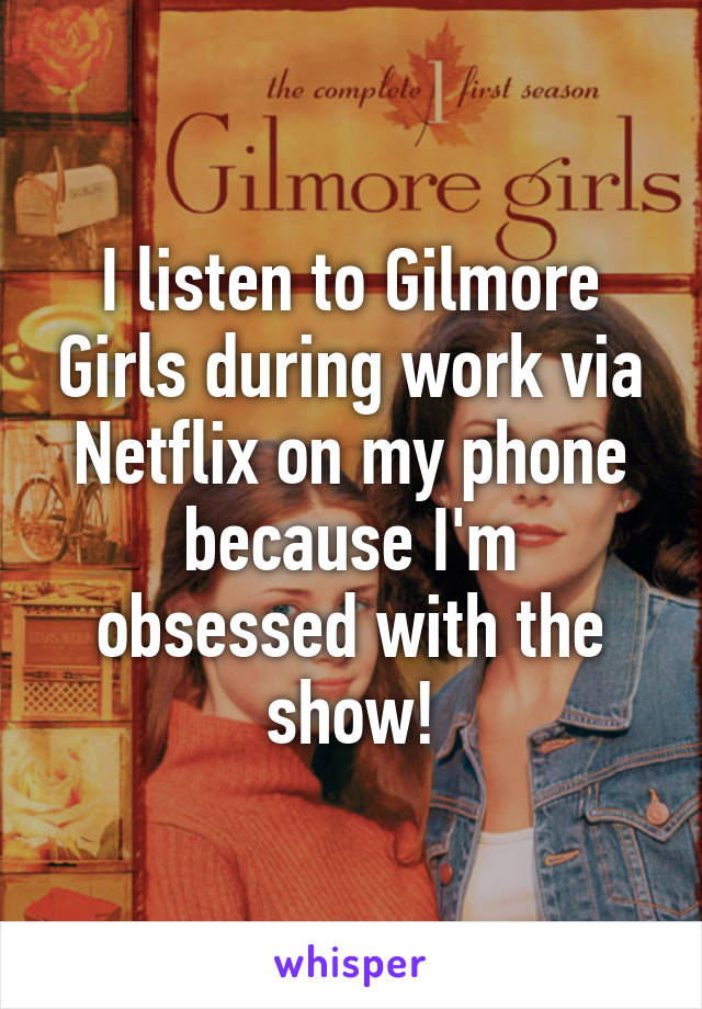 I listen to Gilmore Girls during work via Netflix on my phone because I'm obsessed with the show!