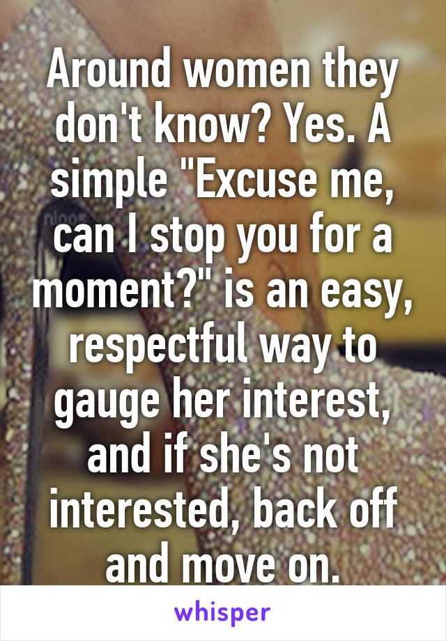 Around women they don't know? Yes. A simple "Excuse me, can I stop you for a moment?" is an easy, respectful way to gauge her interest, and if she's not interested, back off and move on.