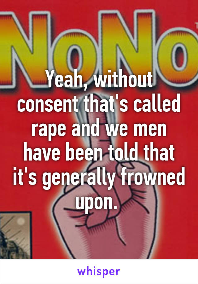 Yeah, without consent that's called rape and we men have been told that it's generally frowned upon. 