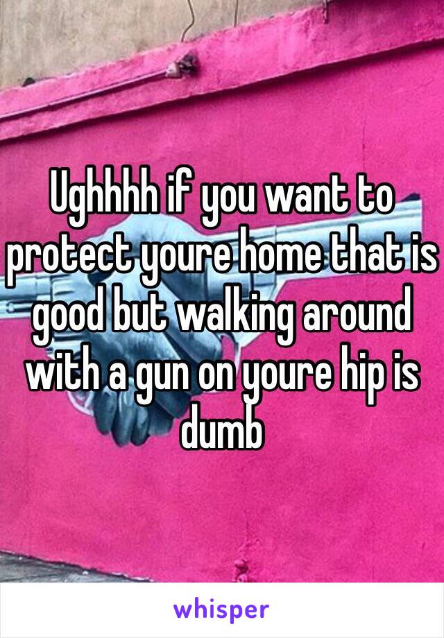 Ughhhh if you want to protect youre home that is good but walking around with a gun on youre hip is dumb