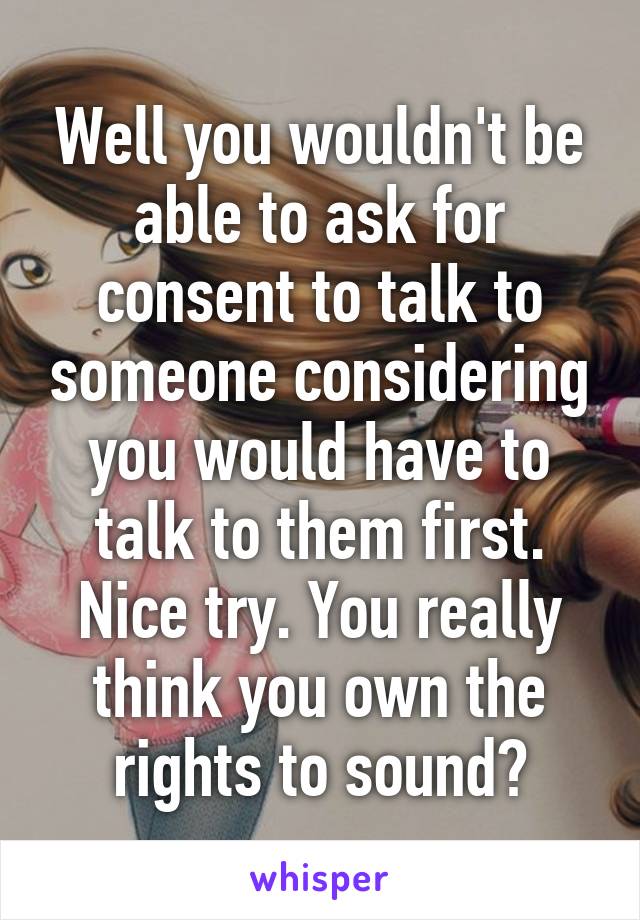 Well you wouldn't be able to ask for consent to talk to someone considering you would have to talk to them first. Nice try. You really think you own the rights to sound?