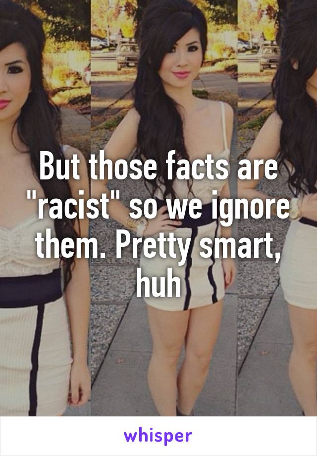 But those facts are "racist" so we ignore them. Pretty smart, huh