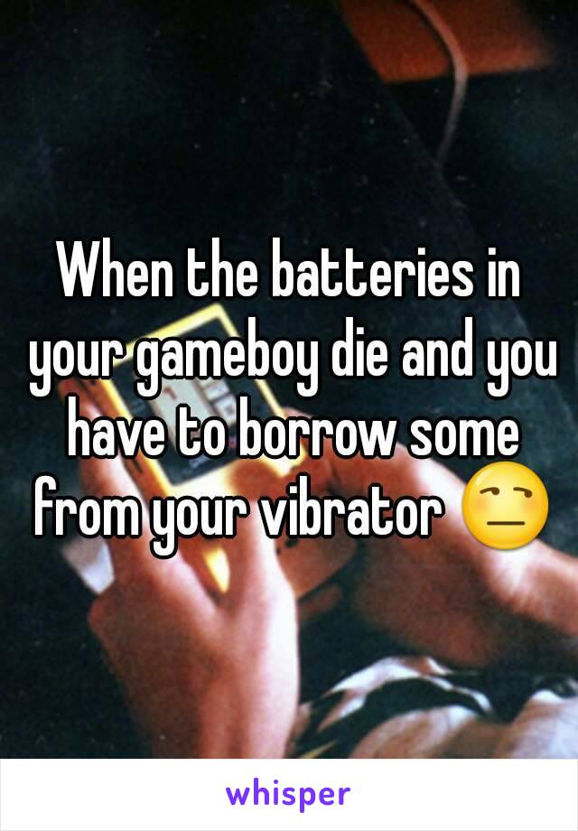 When the batteries in your gameboy die and you have to borrow some from your vibrator 😒