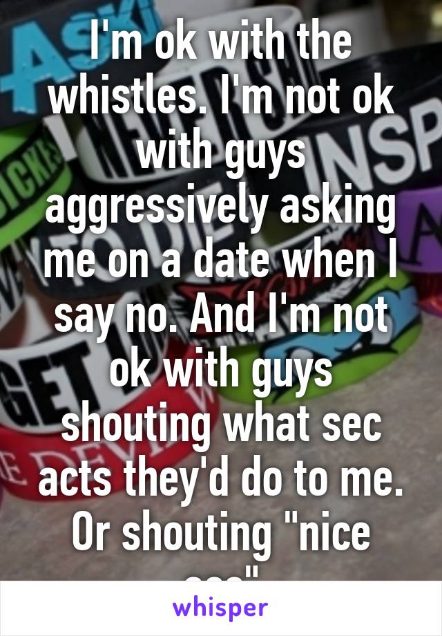 I'm ok with the whistles. I'm not ok with guys aggressively asking me on a date when I say no. And I'm not ok with guys shouting what sec acts they'd do to me. Or shouting "nice ass"