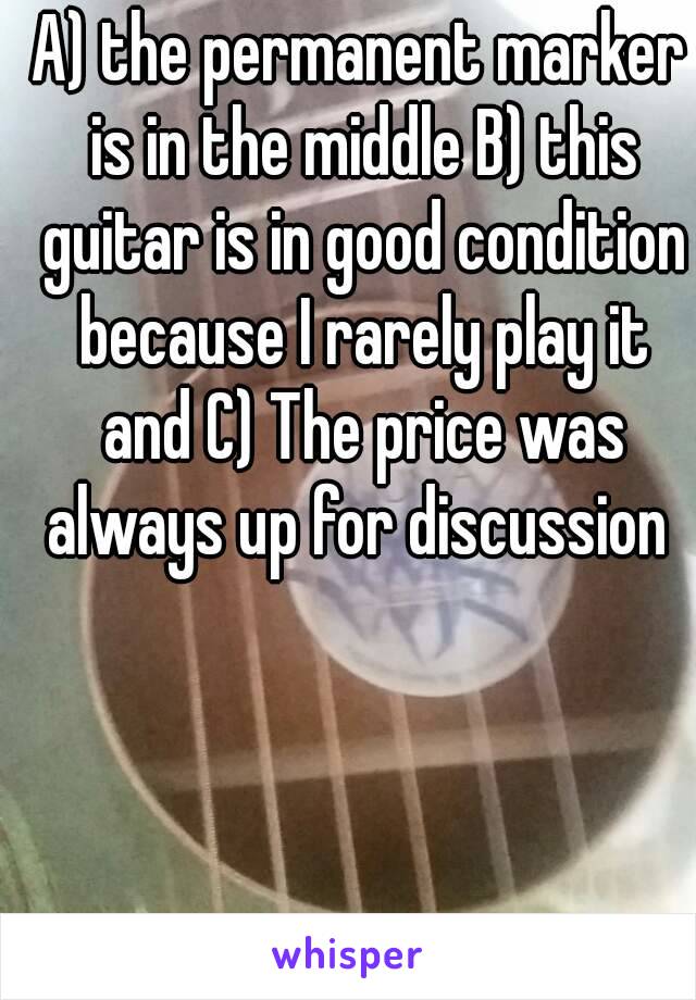 A) the permanent marker is in the middle B) this guitar is in good condition because I rarely play it and C) The price was always up for discussion 