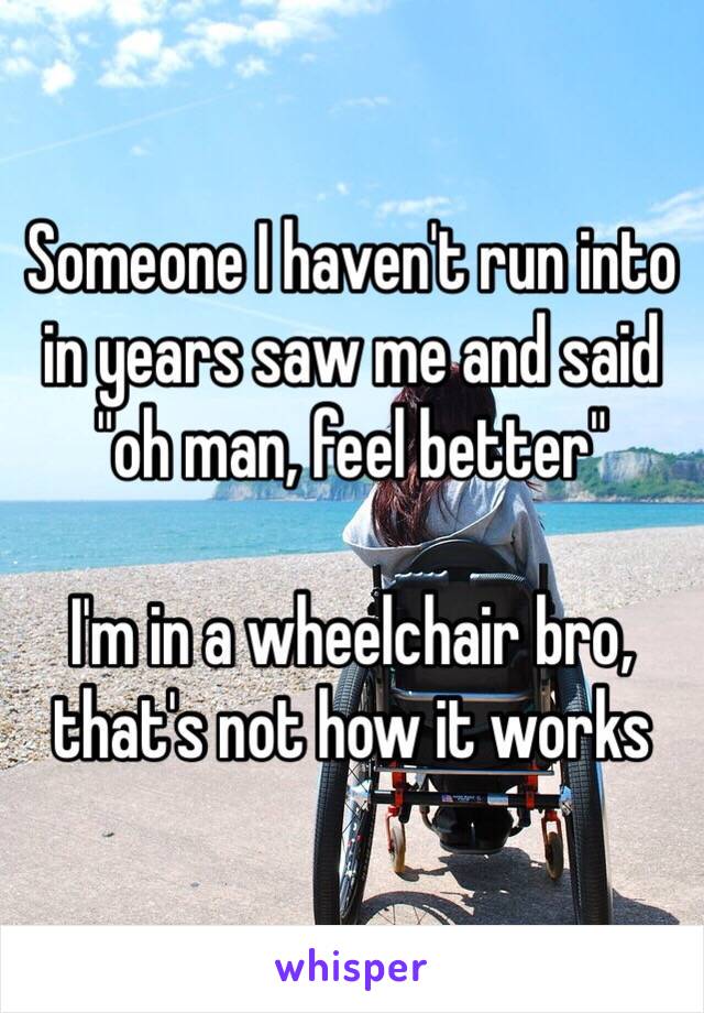 Someone I haven't run into in years saw me and said "oh man, feel better"

I'm in a wheelchair bro, that's not how it works 