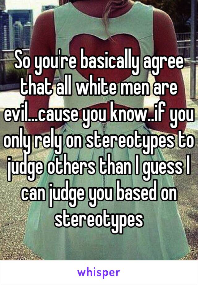 So you're basically agree that all white men are evil...cause you know..if you only rely on stereotypes to judge others than I guess I can judge you based on stereotypes 