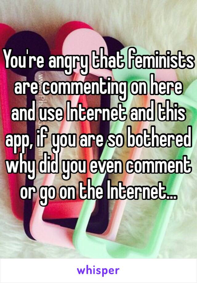 You're angry that feminists are commenting on here and use Internet and this app, if you are so bothered why did you even comment or go on the Internet...