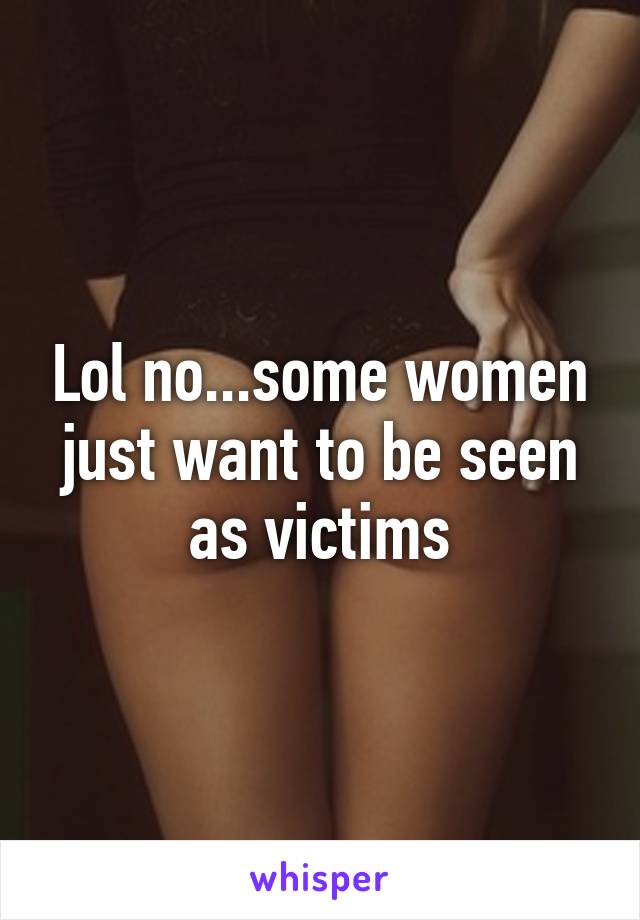 Lol no...some women just want to be seen as victims