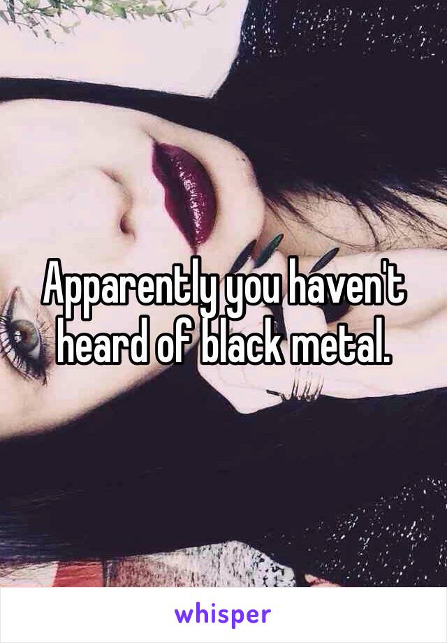 Apparently you haven't heard of black metal. 