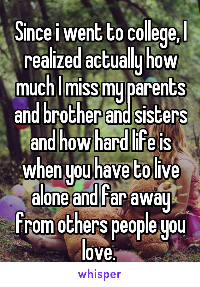 Since i went to college, I realized actually how much I miss my parents and brother and sisters and how hard life is when you have to live alone and far away from others people you love. 