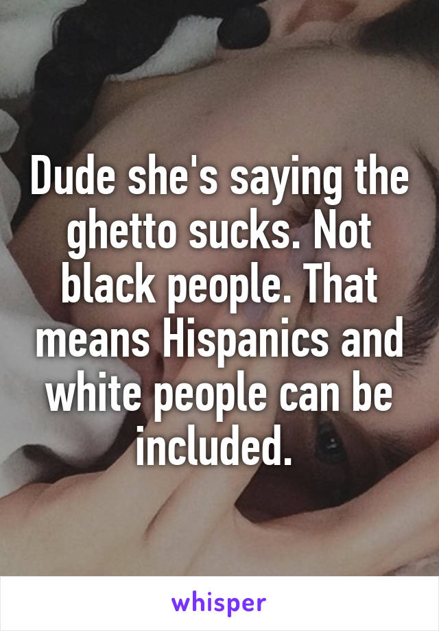 Dude she's saying the ghetto sucks. Not black people. That means Hispanics and white people can be included. 