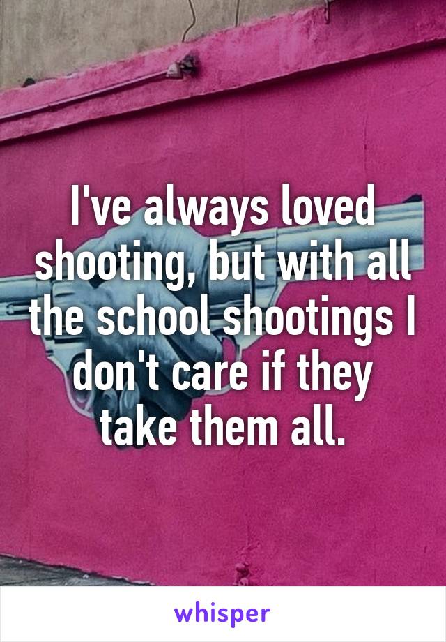 I've always loved shooting, but with all the school shootings I don't care if they take them all.