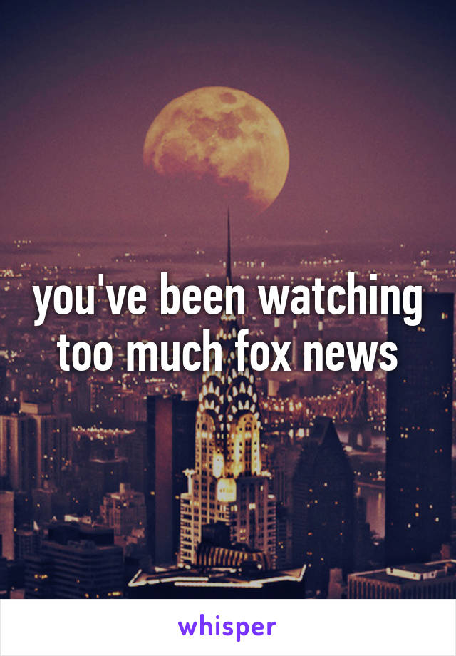 you've been watching too much fox news