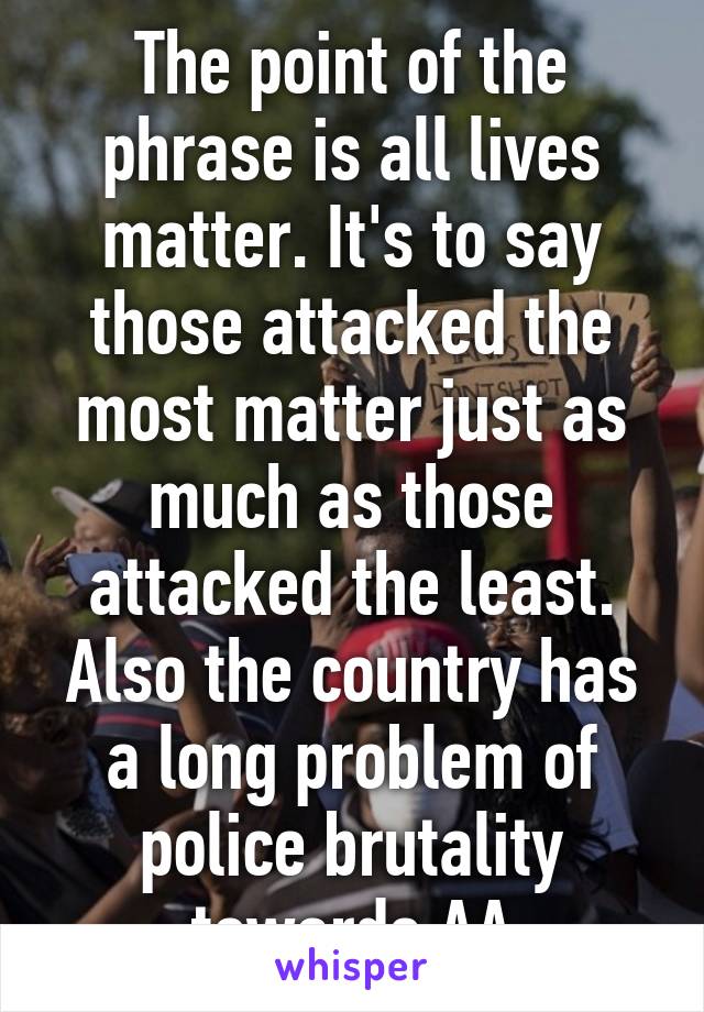 The point of the phrase is all lives matter. It's to say those attacked the most matter just as much as those attacked the least. Also the country has a long problem of police brutality towards AA